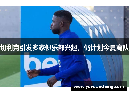 切利克引发多家俱乐部兴趣，仍计划今夏离队